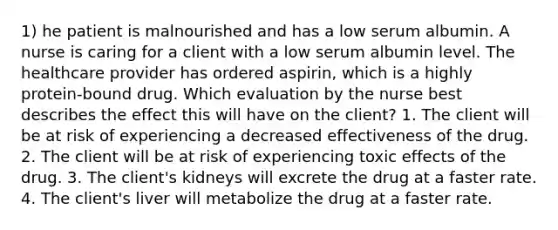 1) he patient is malnourished and has a low serum albumin. A nurse is caring for a client with a low serum albumin level. The healthcare provider has ordered aspirin, which is a highly protein-bound drug. Which evaluation by the nurse best describes the effect this will have on the client? 1. The client will be at risk of experiencing a decreased effectiveness of the drug. 2. The client will be at risk of experiencing toxic effects of the drug. 3. The client's kidneys will excrete the drug at a faster rate. 4. The client's liver will metabolize the drug at a faster rate.