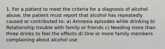 1. For a patient to meet the criteria for a diagnosis of alcohol abuse, the patient must report that alcohol has repeatedly caused or contributed to: a) Amnesia episodes while drinking b) Relationship trouble with family or friends c) Needing more than three drinks to feel the effects d) One or more family members complaining about alcohol use