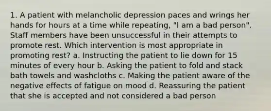 1. A patient with melancholic depression paces and wrings her hands for hours at a time while repeating, "I am a bad person". Staff members have been unsuccessful in their attempts to promote rest. Which intervention is most appropriate in promoting rest? a. Instructing the patient to lie down for 15 minutes of every hour b. Asking the patient to fold and stack bath towels and washcloths c. Making the patient aware of the negative effects of fatigue on mood d. Reassuring the patient that she is accepted and not considered a bad person