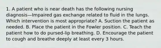 1. A patient who is near death has the following nursing diagnosis—Impaired <a href='https://www.questionai.com/knowledge/kU8LNOksTA-gas-exchange' class='anchor-knowledge'>gas exchange</a> related to fluid in the lungs. Which intervention is most appropriate? A. Suction the patient as needed. B. Place the patient in the Fowler position. C. Teach the patient how to do pursed-lip breathing. D. Encourage the patient to cough and breathe deeply at least every 3 hours.