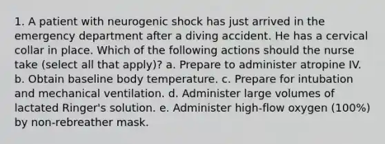 1. A patient with neurogenic shock has just arrived in the emergency department after a diving accident. He has a cervical collar in place. Which of the following actions should the nurse take (select all that apply)? a. Prepare to administer atropine IV. b. Obtain baseline body temperature. c. Prepare for intubation and mechanical ventilation. d. Administer large volumes of lactated Ringer's solution. e. Administer high-flow oxygen (100%) by non-rebreather mask.