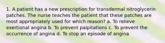 1. A patient has a new prescription for transdermal nitroglycerin patches. The nurse teaches the patient that these patches are most appropriately used for which reason? a. To relieve exertional angina b. To prevent palpitations c. To prevent the occurrence of angina d. To stop an episode of angina