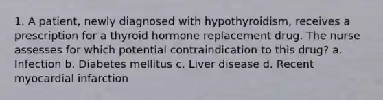 1. A patient, newly diagnosed with hypothyroidism, receives a prescription for a thyroid hormone replacement drug. The nurse assesses for which potential contraindication to this drug? a. Infection b. Diabetes mellitus c. Liver disease d. Recent myocardial infarction