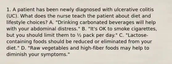 1. A patient has been newly diagnosed with ulcerative colitis (UC). What does the nurse teach the patient about diet and lifestyle choices? A. "Drinking carbonated beverages will help with your abdominal distress." B. "It's OK to smoke cigarettes, but you should limit them to ½ pack per day." C. "Lactose-containing foods should be reduced or eliminated from your diet." D. "Raw vegetables and high-fiber foods may help to diminish your symptoms."