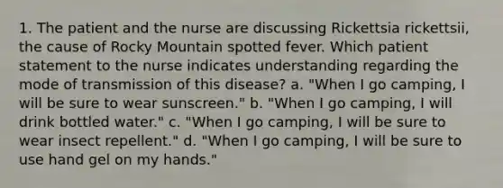 1. The patient and the nurse are discussing Rickettsia rickettsii, the cause of Rocky Mountain spotted fever. Which patient statement to the nurse indicates understanding regarding the mode of transmission of this disease? a. "When I go camping, I will be sure to wear sunscreen." b. "When I go camping, I will drink bottled water." c. "When I go camping, I will be sure to wear insect repellent." d. "When I go camping, I will be sure to use hand gel on my hands."