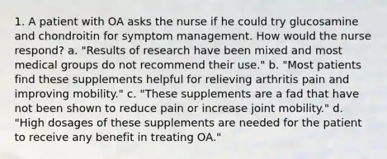 1. A patient with OA asks the nurse if he could try glucosamine and chondroitin for symptom management. How would the nurse respond? a. "Results of research have been mixed and most medical groups do not recommend their use." b. "Most patients find these supplements helpful for relieving arthritis pain and improving mobility." c. "These supplements are a fad that have not been shown to reduce pain or increase joint mobility." d. "High dosages of these supplements are needed for the patient to receive any benefit in treating OA."