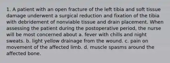 1. A patient with an open fracture of the left tibia and soft tissue damage underwent a surgical reduction and fixation of the tibia with debridement of nonviable tissue and drain placement. When assessing the patient during the postoperative period, the nurse will be most concerned about a. fever with chills and night sweats. b. light yellow drainage from the wound. c. pain on movement of the affected limb. d. muscle spasms around the affected bone.