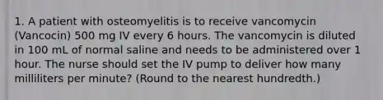 1. A patient with osteomyelitis is to receive vancomycin (Vancocin) 500 mg IV every 6 hours. The vancomycin is diluted in 100 mL of normal saline and needs to be administered over 1 hour. The nurse should set the IV pump to deliver how many milliliters per minute? (Round to the nearest hundredth.)