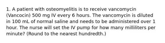 1. A patient with osteomyelitis is to receive vancomycin (Vancocin) 500 mg IV every 6 hours. The vancomycin is diluted in 100 mL of normal saline and needs to be administered over 1 hour. The nurse will set the IV pump for how many milliliters per minute? (Round to the nearest hundredth.)