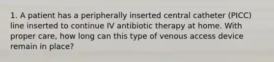 1. A patient has a peripherally inserted central catheter (PICC) line inserted to continue IV antibiotic therapy at home. With proper care, how long can this type of venous access device remain in place?