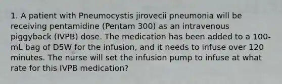 1. A patient with Pneumocystis jirovecii pneumonia will be receiving pentamidine (Pentam 300) as an intravenous piggyback (IVPB) dose. The medication has been added to a 100-mL bag of D5W for the infusion, and it needs to infuse over 120 minutes. The nurse will set the infusion pump to infuse at what rate for this IVPB medication?