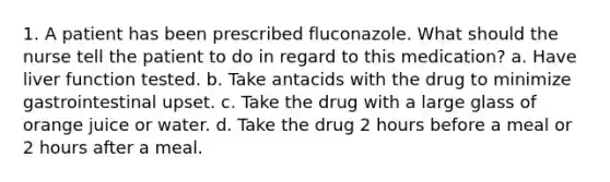 1. A patient has been prescribed fluconazole. What should the nurse tell the patient to do in regard to this medication? a. Have liver function tested. b. Take antacids with the drug to minimize gastrointestinal upset. c. Take the drug with a large glass of orange juice or water. d. Take the drug 2 hours before a meal or 2 hours after a meal.