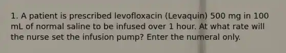 1. A patient is prescribed levofloxacin (Levaquin) 500 mg in 100 mL of normal saline to be infused over 1 hour. At what rate will the nurse set the infusion pump? Enter the numeral only.