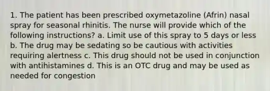 1. The patient has been prescribed oxymetazoline (Afrin) nasal spray for seasonal rhinitis. The nurse will provide which of the following instructions? a. Limit use of this spray to 5 days or less b. The drug may be sedating so be cautious with activities requiring alertness c. This drug should not be used in conjunction with antihistamines d. This is an OTC drug and may be used as needed for congestion