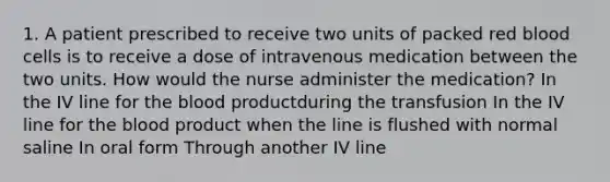 1. A patient prescribed to receive two units of packed red blood cells is to receive a dose of intravenous medication between the two units. How would the nurse administer the medication? In the IV line for the blood productduring the transfusion In the IV line for the blood product when the line is flushed with normal saline In oral form Through another IV line