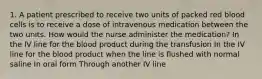 1. A patient prescribed to receive two units of packed red blood cells is to receive a dose of intravenous medication between the two units. How would the nurse administer the medication? In the IV line for the blood product during the transfusion In the IV line for the blood product when the line is flushed with normal saline In oral form Through another IV line