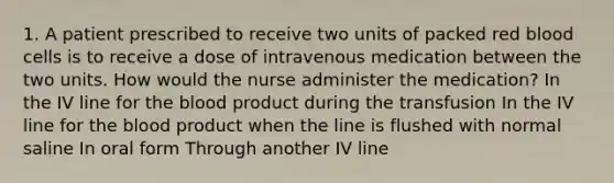 1. A patient prescribed to receive two units of packed red blood cells is to receive a dose of intravenous medication between the two units. How would the nurse administer the medication? In the IV line for the blood product during the transfusion In the IV line for the blood product when the line is flushed with normal saline In oral form Through another IV line