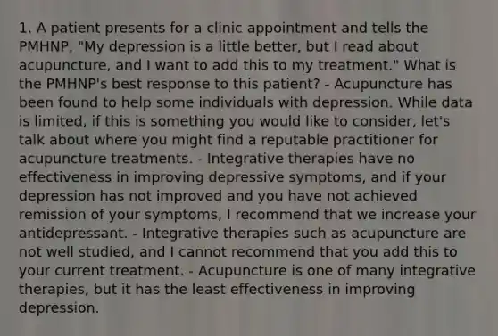 1. A patient presents for a clinic appointment and tells the PMHNP, "My depression is a little better, but I read about acupuncture, and I want to add this to my treatment." What is the PMHNP's best response to this patient? - Acupuncture has been found to help some individuals with depression. While data is limited, if this is something you would like to consider, let's talk about where you might find a reputable practitioner for acupuncture treatments. - Integrative therapies have no effectiveness in improving depressive symptoms, and if your depression has not improved and you have not achieved remission of your symptoms, I recommend that we increase your antidepressant. - Integrative therapies such as acupuncture are not well studied, and I cannot recommend that you add this to your current treatment. - Acupuncture is one of many integrative therapies, but it has the least effectiveness in improving depression.