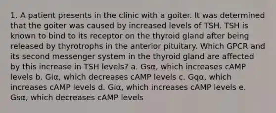 1. A patient presents in the clinic with a goiter. It was determined that the goiter was caused by increased levels of TSH. TSH is known to bind to its receptor on the thyroid gland after being released by thyrotrophs in the anterior pituitary. Which GPCR and its second messenger system in the thyroid gland are affected by this increase in TSH levels? a. Gsα, which increases cAMP levels b. Giα, which decreases cAMP levels c. Gqα, which increases cAMP levels d. Giα, which increases cAMP levels e. Gsα, which decreases cAMP levels