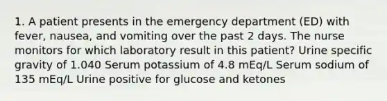 1. A patient presents in the emergency department (ED) with fever, nausea, and vomiting over the past 2 days. The nurse monitors for which laboratory result in this patient? Urine specific gravity of 1.040 Serum potassium of 4.8 mEq/L Serum sodium of 135 mEq/L Urine positive for glucose and ketones