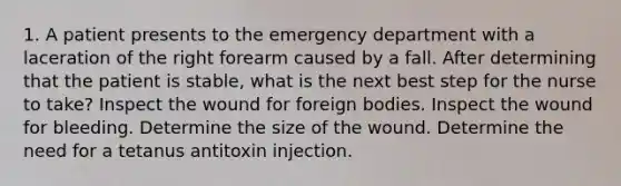 1. A patient presents to the emergency department with a laceration of the right forearm caused by a fall. After determining that the patient is stable, what is the next best step for the nurse to take? Inspect the wound for foreign bodies. Inspect the wound for bleeding. Determine the size of the wound. Determine the need for a tetanus antitoxin injection.