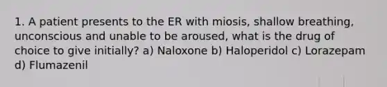 1. A patient presents to the ER with miosis, shallow breathing, unconscious and unable to be aroused, what is the drug of choice to give initially? a) Naloxone b) Haloperidol c) Lorazepam d) Flumazenil