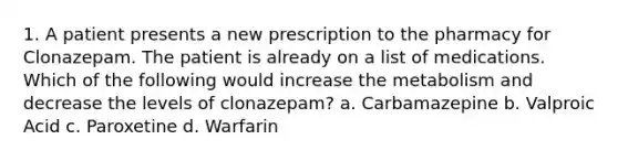 1. A patient presents a new prescription to the pharmacy for Clonazepam. The patient is already on a list of medications. Which of the following would increase the metabolism and decrease the levels of clonazepam? a. Carbamazepine b. Valproic Acid c. Paroxetine d. Warfarin