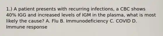 1.) A patient presents with recurring infections, a CBC shows 40% IGG and increased levels of IGM in the plasma, what is most likely the cause? A. Flu B. Immunodeficiency C. COVID D. Immune response