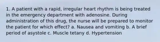 1. A patient with a rapid, irregular heart rhythm is being treated in the emergency department with adenosine. During administration of this drug, the nurse will be prepared to monitor the patient for which effect? a. Nausea and vomiting b. A brief period of asystole c. Muscle tetany d. Hypertension