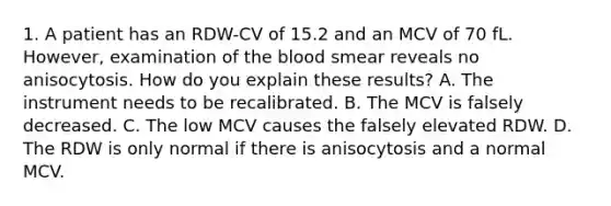 1. A patient has an RDW-CV of 15.2 and an MCV of 70 fL. However, examination of the blood smear reveals no anisocytosis. How do you explain these results? A. The instrument needs to be recalibrated. B. The MCV is falsely decreased. C. The low MCV causes the falsely elevated RDW. D. The RDW is only normal if there is anisocytosis and a normal MCV.