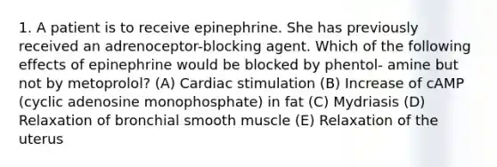 1. A patient is to receive epinephrine. She has previously received an adrenoceptor-blocking agent. Which of the following effects of epinephrine would be blocked by phentol- amine but not by metoprolol? (A) Cardiac stimulation (B) Increase of cAMP (cyclic adenosine monophosphate) in fat (C) Mydriasis (D) Relaxation of bronchial smooth muscle (E) Relaxation of the uterus