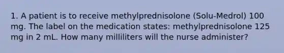 1. A patient is to receive methylprednisolone (Solu-Medrol) 100 mg. The label on the medication states: methylprednisolone 125 mg in 2 mL. How many milliliters will the nurse administer?