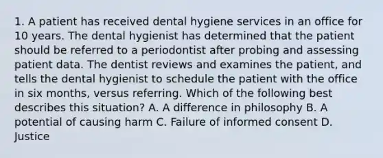 1. A patient has received dental hygiene services in an office for 10 years. The dental hygienist has determined that the patient should be referred to a periodontist after probing and assessing patient data. The dentist reviews and examines the patient, and tells the dental hygienist to schedule the patient with the office in six months, versus referring. Which of the following best describes this situation? A. A difference in philosophy B. A potential of causing harm C. Failure of informed consent D. Justice