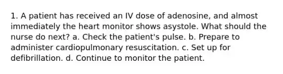 1. A patient has received an IV dose of adenosine, and almost immediately the heart monitor shows asystole. What should the nurse do next? a. Check the patient's pulse. b. Prepare to administer cardiopulmonary resuscitation. c. Set up for defibrillation. d. Continue to monitor the patient.