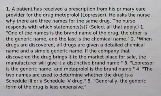 1. A patient has received a prescription from his primary care provider for the drug metoprolol (Lopressor). He asks the nurse why there are three names for the same drug. The nurse responds with which statements(s)? (Select all that apply.) 1. "One of the names is the brand name of the drug, the other is the generic name, and the last is the chemical name." 2. "When drugs are discovered, all drugs are given a detailed chemical name and a simple generic name. If the company that discovered the drug brings it to the market place for sale, the manufacturer will give it a distinctive brand name." 3. "Lopressor is the generic name, and metoprolol is the brand name." 4. "The two names are used to determine whether the drug is a Schedule III or a Schedule IV drug." 5. "Generally, the generic form of the drug is less expensive."