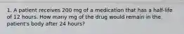 1. A patient receives 200 mg of a medication that has a half-life of 12 hours. How many mg of the drug would remain in the patient's body after 24 hours?