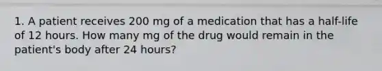 1. A patient receives 200 mg of a medication that has a half-life of 12 hours. How many mg of the drug would remain in the patient's body after 24 hours?