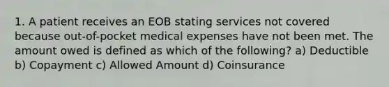 1. A patient receives an EOB stating services not covered because out-of-pocket medical expenses have not been met. The amount owed is defined as which of the following? a) Deductible b) Copayment c) Allowed Amount d) Coinsurance