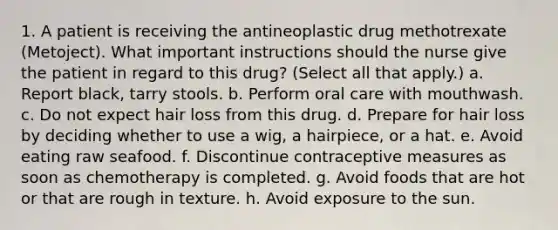 1. A patient is receiving the antineoplastic drug methotrexate (Metoject). What important instructions should the nurse give the patient in regard to this drug? (Select all that apply.) a. Report black, tarry stools. b. Perform oral care with mouthwash. c. Do not expect hair loss from this drug. d. Prepare for hair loss by deciding whether to use a wig, a hairpiece, or a hat. e. Avoid eating raw seafood. f. Discontinue contraceptive measures as soon as chemotherapy is completed. g. Avoid foods that are hot or that are rough in texture. h. Avoid exposure to the sun.