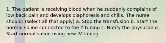 1. The patient is receiving blood when he suddenly complains of low back pain and develops diaphoresis and chills. The nurse should: (select all that apply) a. Stop the transfusion b. Start the normal saline connected to the Y tubing c. Notify the physician d. Start normal saline using new IV tubing