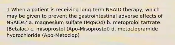 1 When a patient is receiving long-term NSAID therapy, which may be given to prevent the gastrointestinal adverse effects of NSAIDs? a. magnesium sulfate (MgSO4) b. metoprolol tartrate (Betaloc) c. misoprostol (Apo-Misoprostol) d. metoclopramide hydrochloride (Apo-Metoclop)