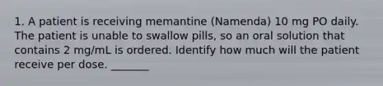 1. A patient is receiving memantine (Namenda) 10 mg PO daily. The patient is unable to swallow pills, so an oral solution that contains 2 mg/mL is ordered. Identify how much will the patient receive per dose. _______