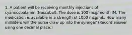 1. A patient will be receiving monthly injections of cyanocobalamin (Nascobal). The dose is 100 mcg/month IM. The medication is available in a strength of 1000 mcg/mL. How many milliliters will the nurse draw up into the syringe? (Record answer using one decimal place.)