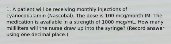 1. A patient will be receiving monthly injections of cyanocobalamin (Nascobal). The dose is 100 mcg/month IM. The medication is available in a strength of 1000 mcg/mL. How many milliliters will the nurse draw up into the syringe? (Record answer using one decimal place.)