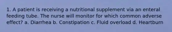 1. A patient is receiving a nutritional supplement via an enteral feeding tube. The nurse will monitor for which common adverse effect? a. Diarrhea b. Constipation c. Fluid overload d. Heartburn