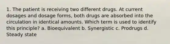 1. The patient is receiving two different drugs. At current dosages and dosage forms, both drugs are absorbed into the circulation in identical amounts. Which term is used to identify this principle? a. Bioequivalent b. Synergistic c. Prodrugs d. Steady state