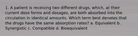 1. A patient is receiving two different drugs, which, at their current dose forms and dosages, are both absorbed into the circulation in identical amounts. Which term best denotes that the drugs have the same absorption rates? a. Equivalent b. Synergistic c. Compatible d. Bioequivalent