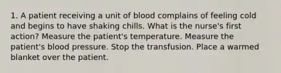 1. A patient receiving a unit of blood complains of feeling cold and begins to have shaking chills. What is the nurse's first action? Measure the patient's temperature. Measure the patient's blood pressure. Stop the transfusion. Place a warmed blanket over the patient.