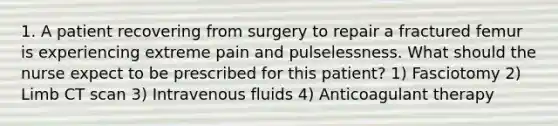 1. A patient recovering from surgery to repair a fractured femur is experiencing extreme pain and pulselessness. What should the nurse expect to be prescribed for this patient? 1) Fasciotomy 2) Limb CT scan 3) Intravenous fluids 4) Anticoagulant therapy