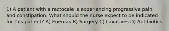 1) A patient with a rectocele is experiencing progressive pain and constipation. What should the nurse expect to be indicated for this patient? A) Enemas B) Surgery C) Laxatives D) Antibiotics